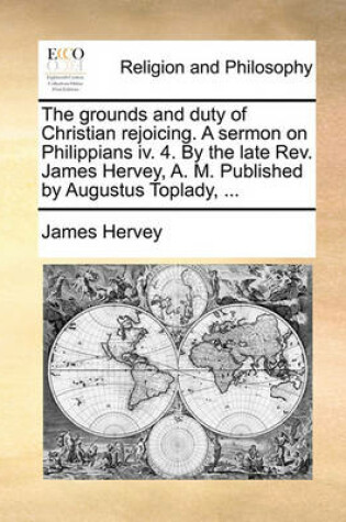 Cover of The grounds and duty of Christian rejoicing. A sermon on Philippians iv. 4. By the late Rev. James Hervey, A. M. Published by Augustus Toplady, ...