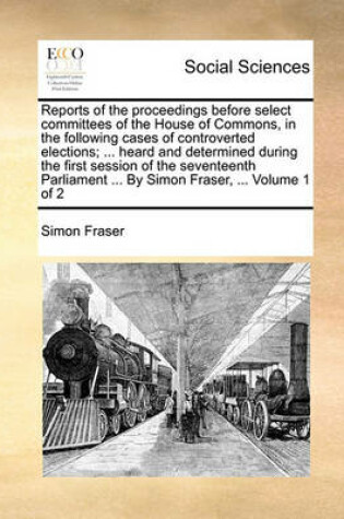 Cover of Reports of the Proceedings Before Select Committees of the House of Commons, in the Following Cases of Controverted Elections; ... Heard and Determined During the First Session of the Seventeenth Parliament ... by Simon Fraser, ... Volume 1 of 2