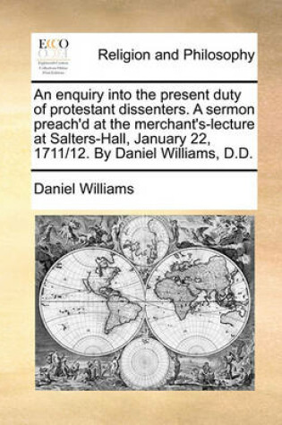 Cover of An Enquiry Into the Present Duty of Protestant Dissenters. a Sermon Preach'd at the Merchant's-Lecture at Salters-Hall, January 22, 1711/12. by Daniel Williams, D.D.