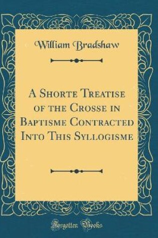 Cover of A Shorte Treatise of the Crosse in Baptisme Contracted Into This Syllogisme (Classic Reprint)