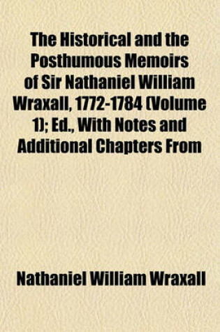 Cover of The Historical and the Posthumous Memoirs of Sir Nathaniel William Wraxall, 1772-1784 (Volume 1); Ed., with Notes and Additional Chapters from