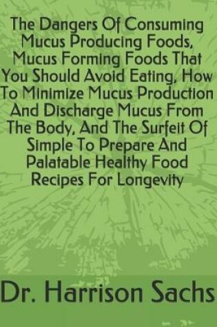 Cover of The Dangers Of Consuming Mucus Producing Foods, Mucus Forming Foods That You Should Avoid Eating, How To Minimize Mucus Production And Discharge Mucus From The Body, And The Surfeit Of Simple To Prepare And Palatable Healthy Food Recipes For Longevity