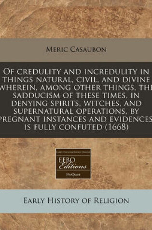 Cover of Of Credulity and Incredulity in Things Natural, Civil, and Divine Wherein, Among Other Things, the Sadducism of These Times, in Denying Spirits, Witches, and Supernatural Operations, by Pregnant Instances and Evidences, Is Fully Confuted (1668)