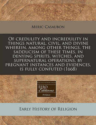 Book cover for Of Credulity and Incredulity in Things Natural, Civil, and Divine Wherein, Among Other Things, the Sadducism of These Times, in Denying Spirits, Witches, and Supernatural Operations, by Pregnant Instances and Evidences, Is Fully Confuted (1668)