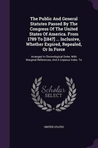 Cover of The Public and General Statutes Passed by the Congress of the United States of America. from 1789 to [1847] ... Inclusive, Whether Expired, Repealed, or in Force