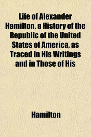 Cover of Life of Alexander Hamilton. a History of the Republic of the United States of America, as Traced in His Writings and in Those of His
