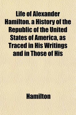 Book cover for Life of Alexander Hamilton. a History of the Republic of the United States of America, as Traced in His Writings and in Those of His