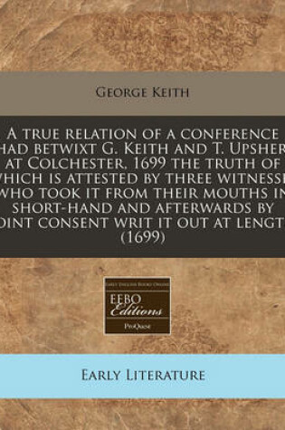 Cover of A True Relation of a Conference Had Betwixt G. Keith and T. Upsher, at Colchester, 1699 the Truth of Which Is Attested by Three Witnesses Who Took It from Their Mouths in Short-Hand and Afterwards by Joint Consent Writ It Out at Length (1699)