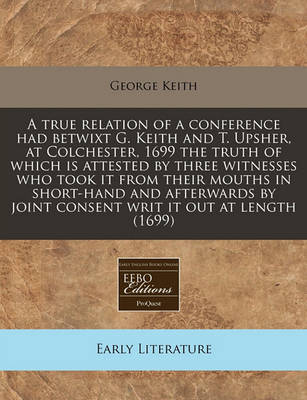 Book cover for A True Relation of a Conference Had Betwixt G. Keith and T. Upsher, at Colchester, 1699 the Truth of Which Is Attested by Three Witnesses Who Took It from Their Mouths in Short-Hand and Afterwards by Joint Consent Writ It Out at Length (1699)