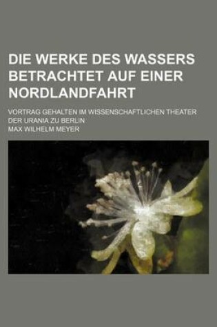 Cover of Die Werke Des Wassers Betrachtet Auf Einer Nordlandfahrt; Vortrag Gehalten Im Wissenschaftlichen Theater Der Urania Zu Berlin