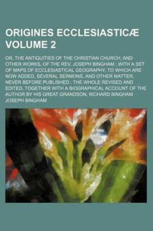 Cover of Origines Ecclesiasticae Volume 2; Or, the Antiquities of the Christian Church, and Other Works, of the REV. Joseph Bingham with a Set of Maps of Ecclesiastical Geography, to Which Are Now Added, Several Sermons, and Other Matter, Never Before Published T