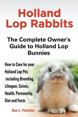 Cover of Holland Lop Rabbits The Complete Owner's Guide to Holland Lop Bunnies How to Care for your Holland Lop Pet, including Breeding, Lifespan, Colors, Health, Personality, Diet and Facts