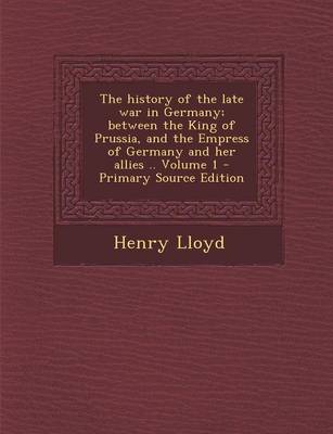 Book cover for The History of the Late War in Germany; Between the King of Prussia, and the Empress of Germany and Her Allies .. Volume 1 - Primary Source Edition