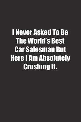 Book cover for I Never Asked To Be The World's Best Car Salesman But Here I Am Absolutely Crushing It.