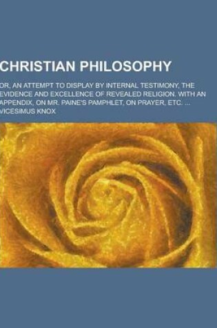 Cover of Christian Philosophy; Or, an Attempt to Display by Internal Testimony, the Evidence and Excellence of Revealed Religion. with an Appendix, on Mr. Pain