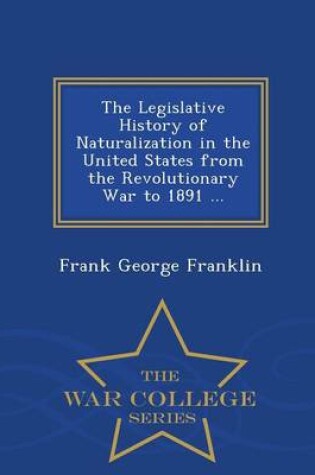 Cover of The Legislative History of Naturalization in the United States from the Revolutionary War to 1891 ... - War College Series
