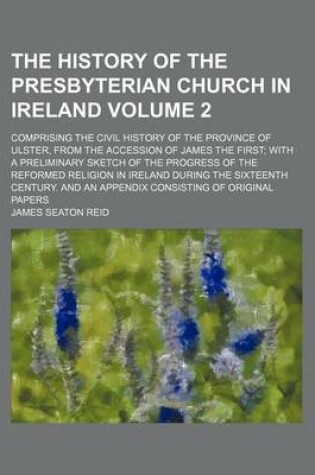 Cover of The History of the Presbyterian Church in Ireland; Comprising the Civil History of the Province of Ulster, from the Accession of James the First with a Preliminary Sketch of the Progress of the Reformed Religion in Ireland During Volume 2