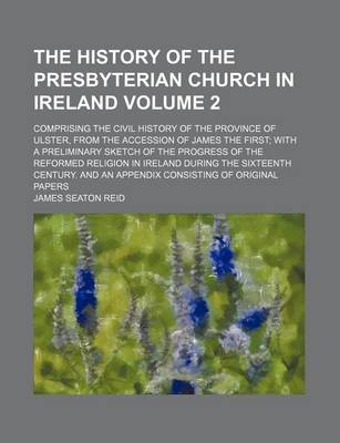 Book cover for The History of the Presbyterian Church in Ireland; Comprising the Civil History of the Province of Ulster, from the Accession of James the First with a Preliminary Sketch of the Progress of the Reformed Religion in Ireland During Volume 2