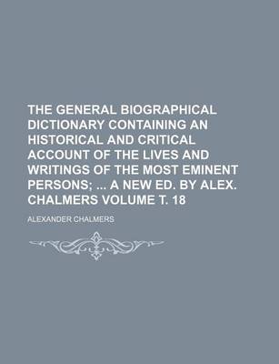 Book cover for The General Biographical Dictionary Containing an Historical and Critical Account of the Lives and Writings of the Most Eminent Persons Volume . 18; A New Ed. by Alex. Chalmers