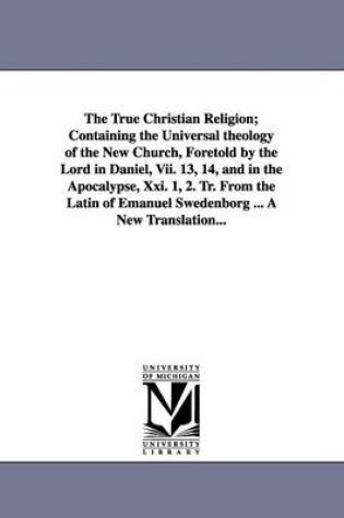 Cover of The True Christian Religion; Containing the Universal theology of the New Church, Foretold by the Lord in Daniel, Vii. 13, 14, and in the Apocalypse, Xxi. 1, 2. Tr. From the Latin of Emanuel Swedenborg ... A New Translation...
