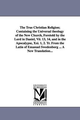 Book cover for The True Christian Religion; Containing the Universal theology of the New Church, Foretold by the Lord in Daniel, Vii. 13, 14, and in the Apocalypse, Xxi. 1, 2. Tr. From the Latin of Emanuel Swedenborg ... A New Translation...