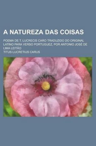 Cover of A Natureza Das Coisas; Poema de T. Lucrecis Caro Traduzido Do Original Latino Para Verso Portuguez, Por Antonio Jose de Lima Leitao