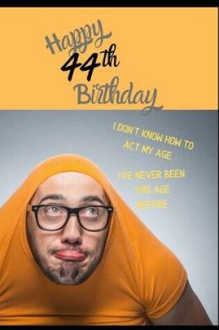 Cover of Happy 44th Birthday. I Don't Know How To Act My Age, I Have Never Been This Age Before