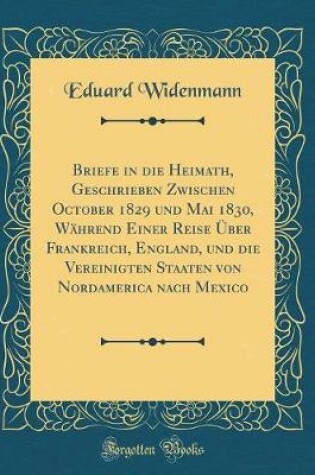 Cover of Briefe in die Heimath, Geschrieben Zwischen October 1829 und Mai 1830, Während Einer Reise Über Frankreich, England, und die Vereinigten Staaten von Nordamerica nach Mexico (Classic Reprint)