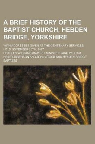 Cover of A Brief History of the Baptist Church, Hebden Bridge, Yorkshire; With Addresses Given at the Centenary Services, Held November 20th, 1877