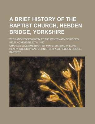 Book cover for A Brief History of the Baptist Church, Hebden Bridge, Yorkshire; With Addresses Given at the Centenary Services, Held November 20th, 1877