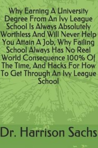 Cover of Why Earning A University Degree From An Ivy League School Is Always Absolutely Worthless And Will Never Help You Attain A Job, Why Failing School Always Has No Real World Consequence 100% Of The Time, And Hacks For How To Get Through An Ivy League School