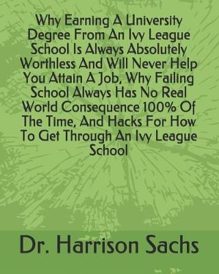 Book cover for Why Earning A University Degree From An Ivy League School Is Always Absolutely Worthless And Will Never Help You Attain A Job, Why Failing School Always Has No Real World Consequence 100% Of The Time, And Hacks For How To Get Through An Ivy League School