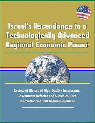 Book cover for Israel's Ascendance to a Technologically Advanced Regional Economic Power - Review of History of High-Quality Immigrants, Government Reforms and Subsidies, Tech Innovation Without Natural Resources