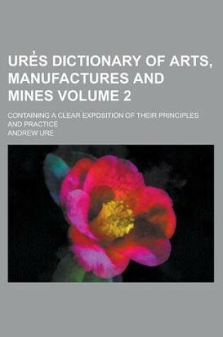 Cover of Ure S Dictionary of Arts, Manufactures and Mines; Containing a Clear Exposition of Their Principles and Practice Volume 2