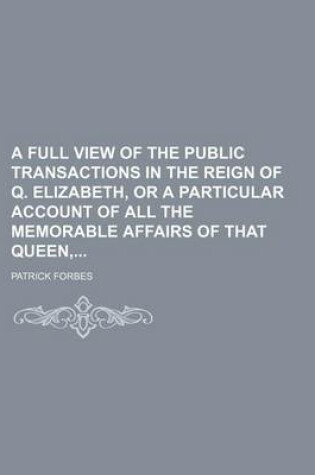 Cover of A Full View of the Public Transactions in the Reign of Q. Elizabeth, or a Particular Account of All the Memorable Affairs of That Queen,