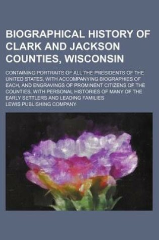 Cover of Biographical History of Clark and Jackson Counties, Wisconsin; Containing Portraits of All the Presidents of the United States, with Accompanying Biographies of Each, and Engravings of Prominent Citizens of the Counties, with Personal Histories of Many of