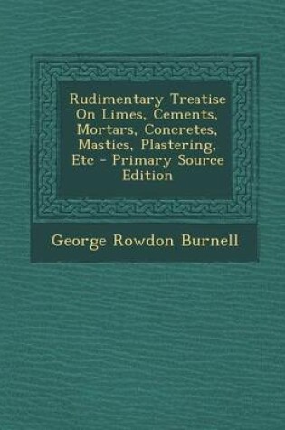 Cover of Rudimentary Treatise on Limes, Cements, Mortars, Concretes, Mastics, Plastering, Etc - Primary Source Edition