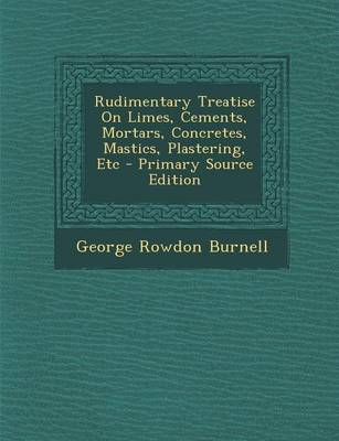 Book cover for Rudimentary Treatise on Limes, Cements, Mortars, Concretes, Mastics, Plastering, Etc - Primary Source Edition