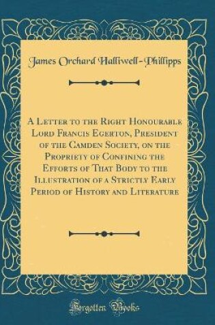 Cover of A Letter to the Right Honourable Lord Francis Egerton, President of the Camden Society, on the Propriety of Confining the Efforts of That Body to the Illustration of a Strictly Early Period of History and Literature (Classic Reprint)