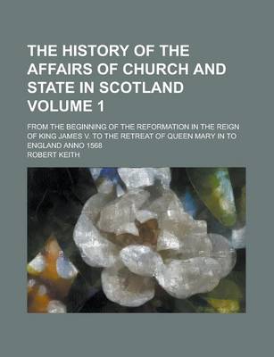 Book cover for The History of the Affairs of Church and State in Scotland; From the Beginning of the Reformation in the Reign of King James V. to the Retreat of Queen Mary in to England Anno 1568 Volume 1