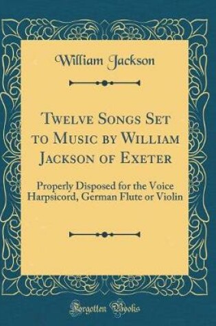 Cover of Twelve Songs Set to Music by William Jackson of Exeter: Properly Disposed for the Voice Harpsicord, German Flute or Violin (Classic Reprint)