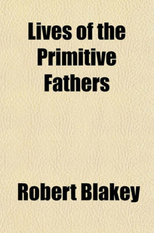 Cover of Lives of the Primitive Fathers; Being a Faithful History of the Acts and Sufferings of Those Eminent Men Who Lived in the Early Ages of the Christian Church with Copious Lists of Their Writings. to Which Are Prefixed, an Account of Various Systems of Heat