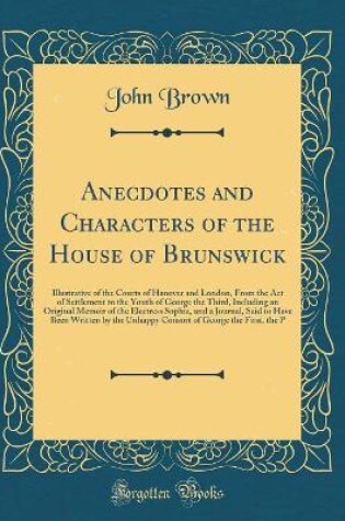 Cover of Anecdotes and Characters of the House of Brunswick: Illustrative of the Courts of Hanover and London, From the Act of Settlement to the Youth of George the Third, Including an Original Memoir of the Electress Sophia, and a Journal, Said to Have Been Writt