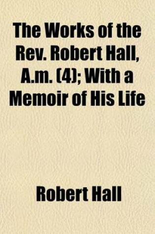 Cover of The Works of the REV. Robert Hall, A.M. (Volume 4); With a Memoir of His Life