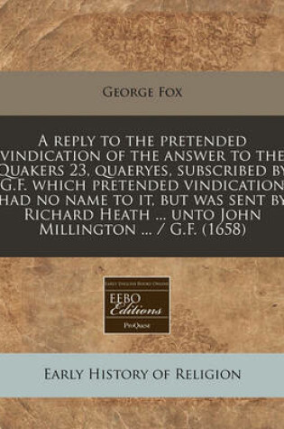 Cover of A Reply to the Pretended Vindication of the Answer to the Quakers 23, Quaeryes, Subscribed by G.F. Which Pretended Vindication Had No Name to It, But Was Sent by Richard Heath ... Unto John Millington ... / G.F. (1658)