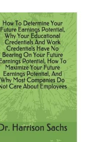 Cover of How To Determine Your Future Earnings Potential, Why Your Educational Credentials And Work Credentials Have No Bearing On Your Future Earnings Potential, How To Maximize Your Future Earnings Potential, And Why Most Companies Do Not Care About Employees