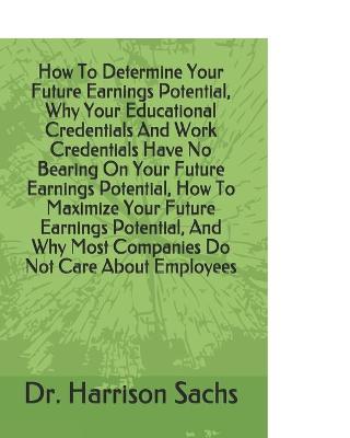 Book cover for How To Determine Your Future Earnings Potential, Why Your Educational Credentials And Work Credentials Have No Bearing On Your Future Earnings Potential, How To Maximize Your Future Earnings Potential, And Why Most Companies Do Not Care About Employees