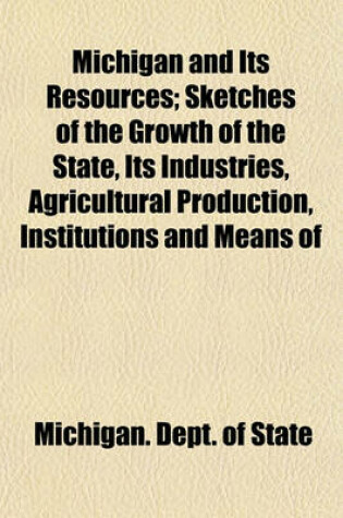 Cover of Michigan and Its Resources; Sketches of the Growth of the State, Its Industries, Agricultural Production, Institutions and Means of