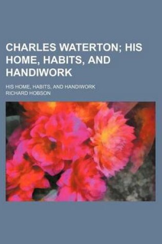 Cover of Charles Waterton; His Home, Habits, and Handiwork. His Home, Habits, and Handiwork