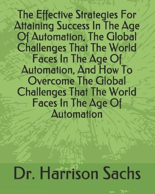 Book cover for The Effective Strategies For Attaining Success In The Age Of Automation, The Global Challenges That The World Faces In The Age Of Automation, And How To Overcome The Global Challenges That The World Faces In The Age Of Automation